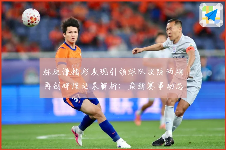 林庭谦精彩表现引领球队攻防两端再创辉煌记录解析：最新赛事动态与深度分析