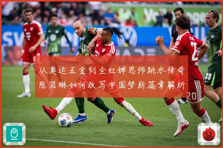 从奥运五金到全红婵恩师跳水传奇陈若琳如何改写中国梦新篇章解析：最新赛事动态与深度分析