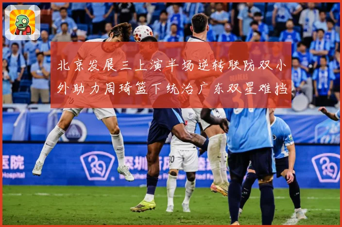北京发展三上演半场逆转联防双小外助力周琦篮下统治广东双星难挡赛场复盘：最新赛事动态与深度分析