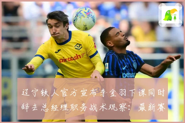 辽宁铁人官方宣布李金羽下课同时辞去总经理职务战术观察：最新赛事动态与深度分析