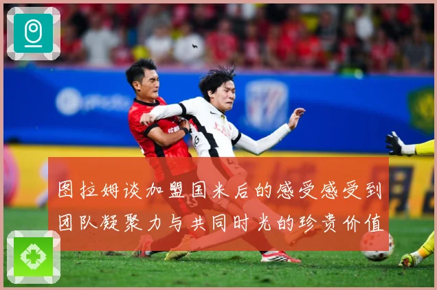 图拉姆谈加盟国米后的感受感受到团队凝聚力与共同时光的珍贵价值战术观察：最新赛事动态与深度分析