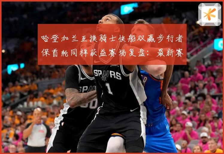 哈登加兰互换骑士快船双赢步行者保首轮同样获益赛场复盘：最新赛事动态与深度分析