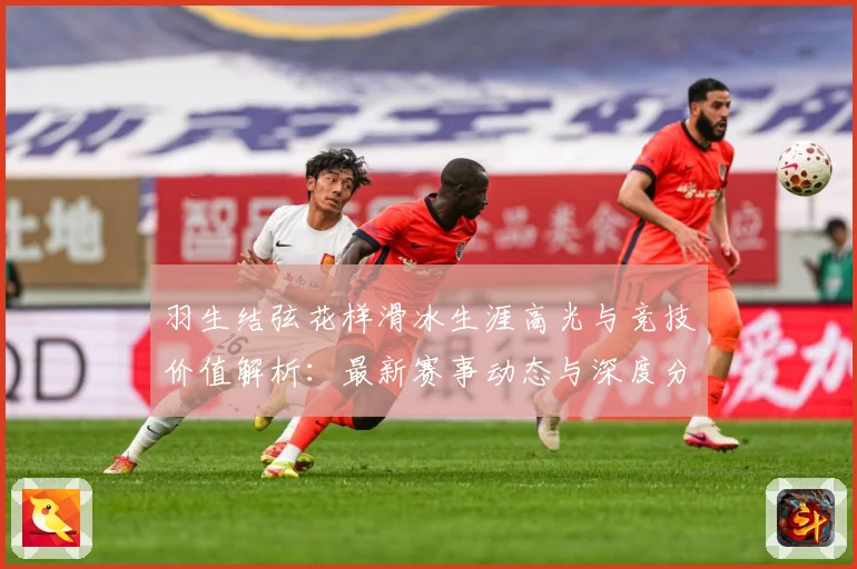 羽生结弦花样滑冰生涯高光与竞技价值解析：最新赛事动态与深度分析