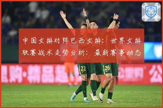 中国女排对阵巴西女排：世界女排联赛战术走势分析：最新赛事动态与深度分析