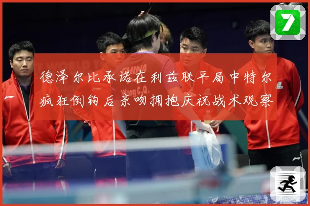 德泽尔比承诺在利兹联平局中特尔疯狂倒钩后亲吻拥抱庆祝战术观察：最新赛事动态与深度分析