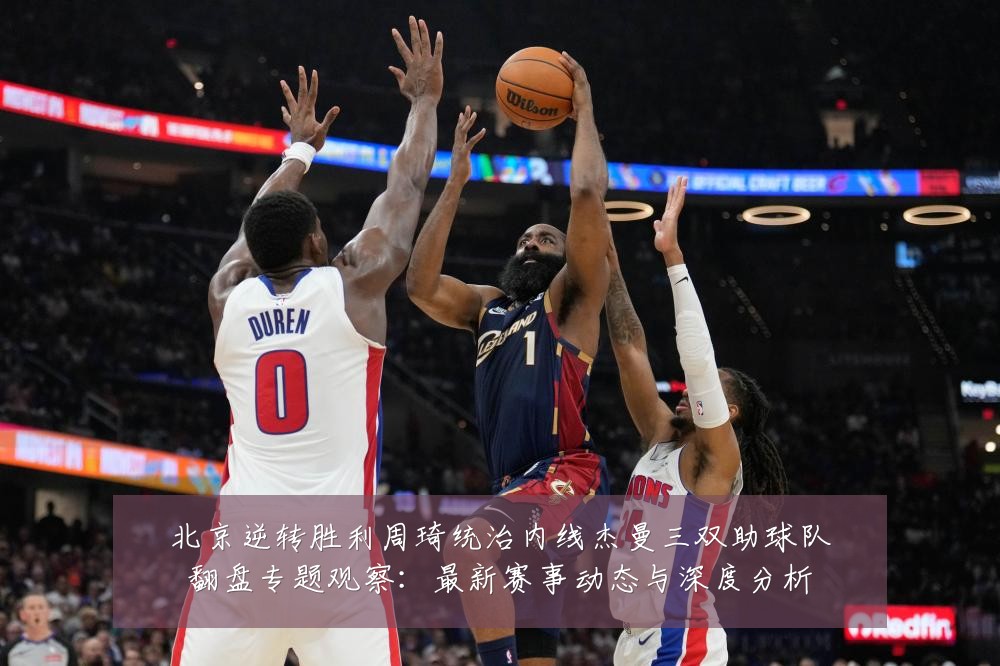 北京逆转胜利周琦统治内线杰曼三双助球队翻盘专题观察：最新赛事动态与深度分析