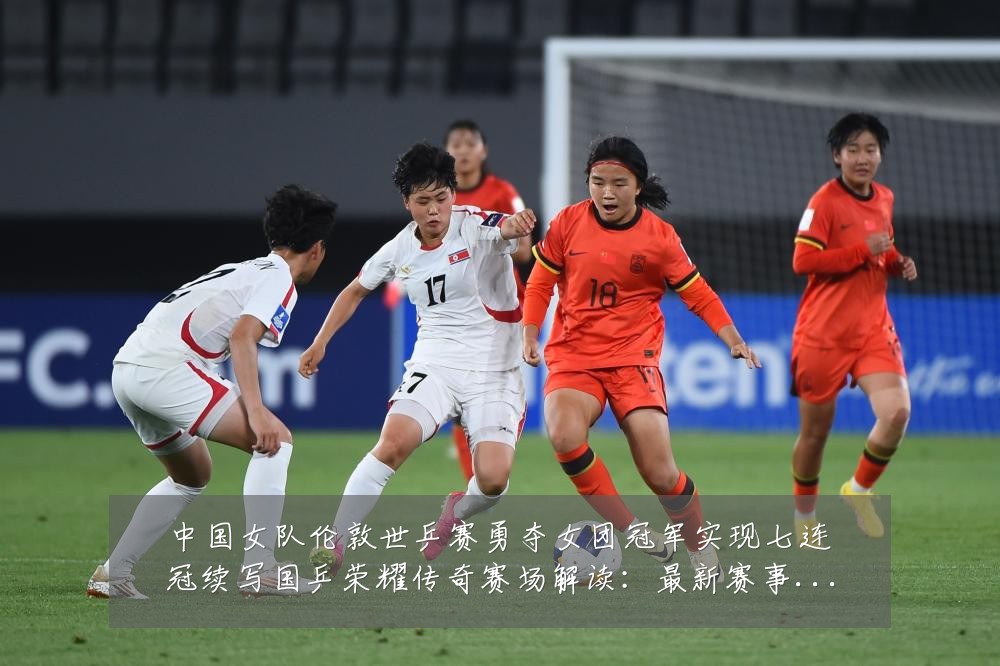 中国女队伦敦世乒赛勇夺女团冠军实现七连冠续写国乒荣耀传奇赛场解读：最新赛事动态与深度分析