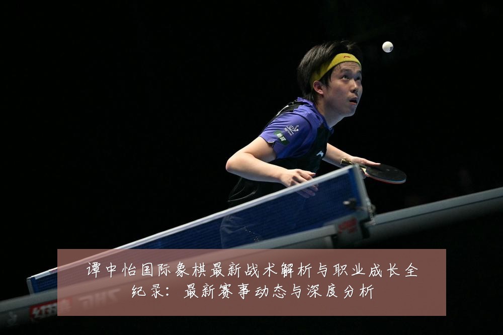 谭中怡国际象棋最新战术解析与职业成长全纪录：最新赛事动态与深度分析