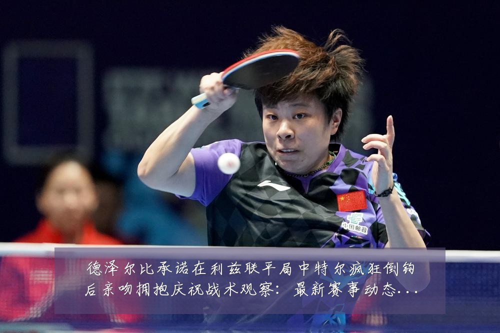 德泽尔比承诺在利兹联平局中特尔疯狂倒钩后亲吻拥抱庆祝战术观察：最新赛事动态与深度分析